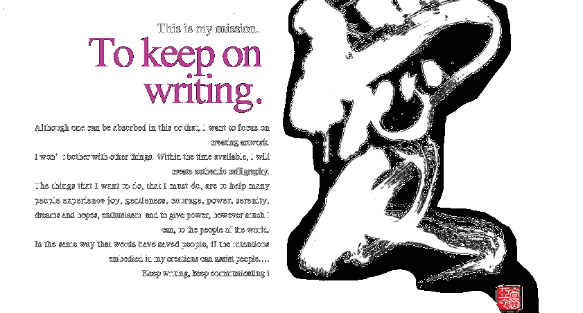 This is my mission.To keep on writing.Although one can be absorbed in this or that, I want to focus on creating artwork. I won’t bother with other things. Within the time available, I will create authentic calligraphy.The things that I want to do, that I must do, are to help many people experience joy, gentleness, courage, power, serenity,dreams and hopes, enthusiasm  and to give power, however much I can, to the people of the world.In the same way that words have saved people, if the intentions embodied in my creations can assist people….Keep writing, keep communicating !