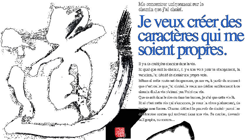 Je veux créer des caractères qui me soient propres.Me concentrer uniquement sur le chemin que j’ai choisi.Il y a de multiples chemins dans la vie.Et quel que soit le chemin, il y a une voie pour le changement, la variation.J’ai décidé de choisir ma propre voie.Même si cette route est dangereuse, ça me va, à partir du moment que c’est celle que j’ai choisi.Je veux me dédier entièrement à ce chemin élu.La vie n’attend pas.Voici ma vie. Que ce soit dans le rire ou dans les larmes, je n’ai que cette vie là.Et si c’est cette vie qui s’annonce, je veux la vivre pleinement, de toutes mes forces. Chacun détient le pouvoir de choisir parmi les différentes routes qui arrivent dans une vie. Se marier, devenir calligraphe, ou encore…
